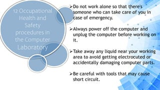 12 Occupational
Health and
Safety
procedures in
the Computer
Laboratory
Do not work alone so that there's
someone who can take care of you in
case of emergency.
Always power off the computer and
unplug the computer before working on
it.
Take away any liquid near your working
area to avoid getting electrocuted or
accidentally damaging computer parts.
Be careful with tools that may cause
short circuit.
 
