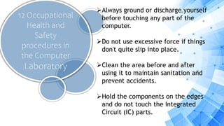 12 Occupational
Health and
Safety
procedures in
the Computer
Laboratory
Always ground or discharge yourself
before touching any part of the
computer.
Do not use excessive force if things
don't quite slip into place.
Clean the area before and after
using it to maintain sanitation and
prevent accidents.
Hold the components on the edges
and do not touch the Integrated
Circuit (IC) parts.
 