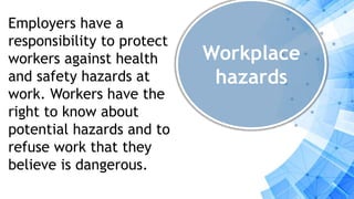 Workplace
hazards
Employers have a
responsibility to protect
workers against health
and safety hazards at
work. Workers have the
right to know about
potential hazards and to
refuse work that they
believe is dangerous.
 