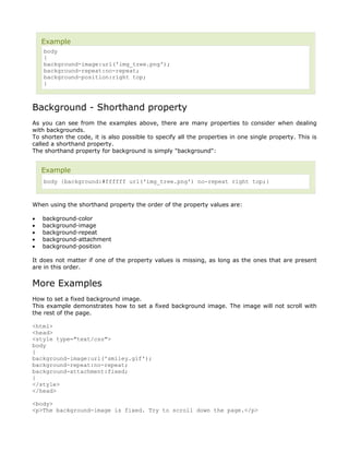 Example
    body
    {
    background-image:url('img_tree.png');
    background-repeat:no-repeat;
    background-position:right top;
    }



Background - Shorthand property
As you can see from the examples above, there are many properties to consider when dealing
with backgrounds.
To shorten the code, it is also possible to specify all the properties in one single property. This is
called a shorthand property.
The shorthand property for background is simply "background":


    Example
    body {background:#ffffff url('img_tree.png') no-repeat right top;}



When using the shorthand property the order of the property values are:

•   background-color
•   background-image
•   background-repeat
•   background-attachment
•   background-position

It does not matter if one of the property values is missing, as long as the ones that are present
are in this order.


More Examples
How to set a fixed background image.
This example demonstrates how to set a fixed background image. The image will not scroll with
the rest of the page.

<html>
<head>
<style type="text/css">
body
{
background-image:url('smiley.gif');
background-repeat:no-repeat;
background-attachment:fixed;
}
</style>
</head>

<body>
<p>The background-image is fixed. Try to scroll down the page.</p>
 