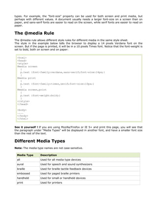 types. For example, the "font-size" property can be used for both screen and print media, but
perhaps with different values. A document usually needs a larger font-size on a screen than on
paper, and sans-serif fonts are easier to read on the screen, while serif fonts are easier to read on
paper.


The @media Rule
The @media rule allows different style rules for different media in the same style sheet.
The style in the example below tells the browser to display a 14 pixels Verdana font on the
screen. But if the page is printed, it will be in a 10 pixels Times font. Notice that the font-weight is
set to bold, both on screen and on paper:


  <html>
  <head>
  <style>
  @media screen
    {
    p.test {font-family:verdana,sans-serif;font-size:14px;}
    }
  @media print
    {
    p.test {font-family:times,serif;font-size:10px;}
    }
  @media screen,print
    {
    p.test {font-weight:bold;}
    }
  </style>
  </head>

  <body>
  ....
  </body>
  </html>


See it yourself ! If you are using Mozilla/Firefox or IE 5+ and print this page, you will see that
the paragraph under "Media Types" will be displayed in another font, and have a smaller font size
than the rest of the text.


Different Media Types
Note: The media type names are not case-sensitive.

  Media Type        Description
  all               Used for all media type devices
  aural             Used for speech and sound synthesizers
  braille           Used for braille tactile feedback devices
  embossed          Used for paged braille printers
  handheld          Used for small or handheld devices
  print             Used for printers
 