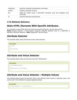 projection         Used for projected presentations, like slides
 screen             Used for computer screens
 tty                Used for media using a fixed-pitch character grid, like teletypes and
                    terminals
 tv                 Used for television-type devices



4.14 Attribute Selectors
Style HTML Elements With Specific Attributes
It is possible to style HTML elements that have specific attributes, not just class and id.
Note: Internet Explorer 7 (and higher) supports attribute selectors only if a !DOCTYPE is
specified. Attribute selection is NOT supported in IE6 and lower.


Attribute Selector
The example below styles all elements with a title attribute:


   Example
      [title]
      {
      color:blue;
      }



Attribute and Value Selector
The example below styles all elements with title="W3Schools":


   Example
      [title=W3Schools]
      {
      border:5px solid green;
      }



Attribute and Value Selector - Multiple Values
The example below styles all elements with a title attribute that contains a specified value. This
works even if the attribute has space separated values:


   Example
      [title~=hello] { color:blue; }
 
