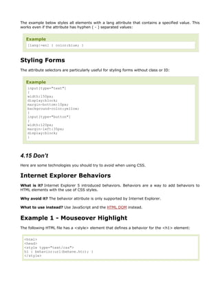 The example below styles all elements with a lang attribute that contains a specified value. This
works even if the attribute has hyphen ( - ) separated values:


   Example
    [lang|=en] { color:blue; }



Styling Forms
The attribute selectors are particularly useful for styling forms without class or ID:


   Example
    input[type="text"]
    {
    width:150px;
    display:block;
    margin-bottom:10px;
    background-color:yellow;
    }
    input[type="button"]
    {
    width:120px;
    margin-left:35px;
    display:block;
    }




4.15 Don’t
Here are some technologies you should try to avoid when using CSS.


Internet Explorer Behaviors
What is it? Internet Explorer 5 introduced behaviors. Behaviors are a way to add behaviors to
HTML elements with the use of CSS styles.

Why avoid it? The behavior attribute is only supported by Internet Explorer.

What to use instead? Use JavaScript and the HTML DOM instead.


Example 1 - Mouseover Highlight
The following HTML file has a <style> element that defines a behavior for the <h1> element:


  <html>
  <head>
  <style type="text/css">
  h1 { behavior:url(behave.htc); }
  </style>
 
