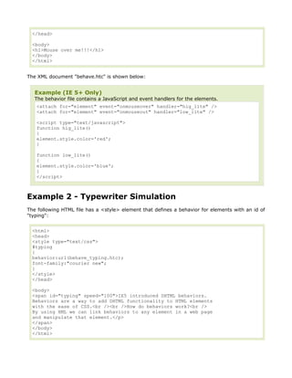 </head>

  <body>
  <h1>Mouse over me!!!</h1>
  </body>
  </html>


The XML document "behave.htc" is shown below:


   Example (IE 5+ Only)
   The behavior file contains a JavaScript and event handlers for the elements.
   <attach for="element" event="onmouseover" handler="hig_lite" />
   <attach for="element" event="onmouseout" handler="low_lite" />

   <script type="text/javascript">
   function hig_lite()
   {
   element.style.color='red';
   }

   function low_lite()
   {
   element.style.color='blue';
   }
   </script>



Example 2 - Typewriter Simulation
The following HTML file has a <style> element that defines a behavior for elements with an id of
"typing":


  <html>
  <head>
  <style type="text/css">
  #typing
  {
  behavior:url(behave_typing.htc);
  font-family:"courier new";
  }
  </style>
  </head>

  <body>
  <span id="typing" speed="100">IE5 introduced DHTML behaviors.
  Behaviors are a way to add DHTML functionality to HTML elements
  with the ease of CSS.<br /><br />How do behaviors work?<br />
  By using XML we can link behaviors to any element in a web page
  and manipulate that element.</p>
  </span>
  </body>
  </html>
 