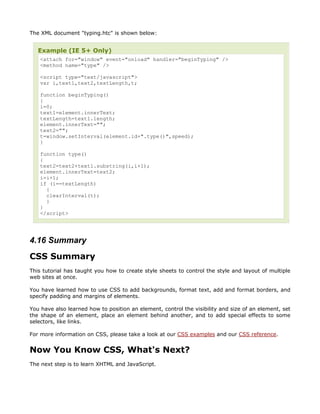 The XML document "typing.htc" is shown below:


   Example (IE 5+ Only)
    <attach for="window" event="onload" handler="beginTyping" />
    <method name="type" />

    <script type="text/javascript">
    var i,text1,text2,textLength,t;

    function beginTyping()
    {
    i=0;
    text1=element.innerText;
    textLength=text1.length;
    element.innerText="";
    text2="";
    t=window.setInterval(element.id+".type()",speed);
    }

    function type()
    {
    text2=text2+text1.substring(i,i+1);
    element.innerText=text2;
    i=i+1;
    if (i==textLength)
      {
      clearInterval(t);
      }
    }
    </script>




4.16 Summary
CSS Summary
This tutorial has taught you how to create style sheets to control the style and layout of multiple
web sites at once.

You have learned how to use CSS to add backgrounds, format text, add and format borders, and
specify padding and margins of elements.

You have also learned how to position an element, control the visibility and size of an element, set
the shape of an element, place an element behind another, and to add special effects to some
selectors, like links.

For more information on CSS, please take a look at our CSS examples and our CSS reference.


Now You Know CSS, What's Next?
The next step is to learn XHTML and JavaScript.
 