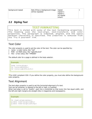background-repeat             Sets if/how a background image       repeat                   1
                              will be repeated                     repeat-x
                                                                   repeat-y
                                                                   no-repeat
                                                                   inherit


2.2 Styling Text

                                TEXT FORMATTING
This text is styled with some of the text formatting properties.
The  heading   uses   the   text-align, text-transform, and color
properties. The paragraph is indented, aligned, and the space
between characters is specified. The underline is removed from
the "Try it yourself" link.



Text Color
The color property is used to set the color of the text. The color can be specified by:
• name - a color name, like "red"
• RGB - an RGB value, like "rgb(255,0,0)"
• Hex - a hex value, like "#ff0000"

The default color for a page is defined in the body selector.


   Example
    body {color:blue;}
    h1 {color:#00ff00;}
    h2 {color:rgb(255,0,0);}



  For W3C compliant CSS: If you define the color property, you must also define the background-
color property.


Text Alignment
The text-align property is used to set the horizontal alignment of a text.
Text can be centered, or aligned to the left or right, or justified.
When text-align is set to "justify", each line is stretched so that every line has equal width, and
the left and right margins are straight (like in magazines and newspapers).


   Example
    h1 {text-align:center;}
    p.date {text-align:right;}
    p.main {text-align:justify;}
 