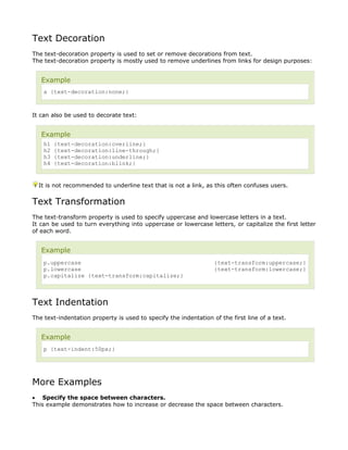 Text Decoration
The text-decoration property is used to set or remove decorations from text.
The text-decoration property is mostly used to remove underlines from links for design purposes:


   Example
    a {text-decoration:none;}



It can also be used to decorate text:


   Example
    h1   {text-decoration:overline;}
    h2   {text-decoration:line-through;}
    h3   {text-decoration:underline;}
    h4   {text-decoration:blink;}


  It is not recommended to underline text that is not a link, as this often confuses users.


Text Transformation
The text-transform property is used to specify uppercase and lowercase letters in a text.
It can be used to turn everything into uppercase or lowercase letters, or capitalize the first letter
of each word.


   Example
    p.uppercase                                                   {text-transform:uppercase;}
    p.lowercase                                                   {text-transform:lowercase;}
    p.capitalize {text-transform:capitalize;}



Text Indentation
The text-indentation property is used to specify the indentation of the first line of a text.


   Example
    p {text-indent:50px;}




More Examples
• Specify the space between characters.
This example demonstrates how to increase or decrease the space between characters.
 