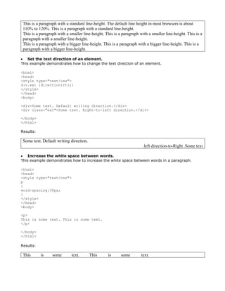 This is a paragraph with a standard line-height. The default line height in most browsers is about
 110% to 120%. This is a paragraph with a standard line-height.
 This is a paragraph with a smaller line-height. This is a paragraph with a smaller line-height. This is a
 paragraph with a smaller line-height.
 This is a paragraph with a bigger line-height. This is a paragraph with a bigger line-height. This is a
 paragraph with a bigger line-height.

• Set the text direction of an element.
This example demonstrates how to change the text direction of an element.

<html>
<head>
<style type="text/css">
div.ex1 {direction:rtl;}
</style>
</head>
<body>

<div>Some text. Default writing direction.</div>
<div class="ex1">Some text. Right-to-left direction.</div>

</body>
</html>

Results:

 Some text. Default writing direction.
                                                                       .left direction-to-Right .Some text

• Increase the white space between words.
This example demonstrates how to increase the white space between words in a paragraph.

<html>
<head>
<style type="text/css">
p
{
word-spacing:30px;
}
</style>
</head>
<body>

<p>
This is some text. This is some text.
</p>

</body>
</html>

Results:

 This      is     some       text.       This     is      some        text.
 