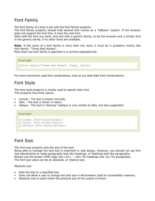 Font Family
The font family of a text is set with the font-family property.
The font-family property should hold several font names as a "fallback" system. If the browser
does not support the first font, it tries the next font.
Start with the font you want, and end with a generic family, to let the browser pick a similar font
in the generic family, if no other fonts are available.

Note: If the name of a font family is more than one word, it must be in quotation marks, like
font-family: "Times New Roman".
More than one font family is specified in a comma-separated list:


    Example
    p{font-family:"Times New Roman", Times, serif;}



For more commonly used font combinations, look at our Web Safe Font Combinations.


Font Style
The font-style property is mostly used to specify italic text.
This property has three values:

•   normal - The text is shown normally
•   italic - The text is shown in italics
•   oblique - The text is "leaning" (oblique is very similar to italic, but less supported)


    Example
    p.normal {font-style:normal;}
    p.italic {font-style:italic;}
    p.oblique {font-style:oblique;}




Font Size
The font-size property sets the size of the text.
Being able to manage the text size is important in web design. However, you should not use font
size adjustments to make paragraphs look like headings, or headings look like paragraphs.
Always use the proper HTML tags, like <h1> - <h6> for headings and <p> for paragraphs.
The font-size value can be an absolute, or relative size.

Absolute size:

•   Sets the text to a specified size
•   Does not allow a user to change the text size in all browsers (bad for accessibility reasons)
•   Absolute size is useful when the physical size of the output is known
 