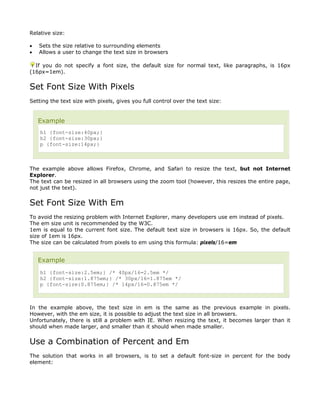 Relative size:

•   Sets the size relative to surrounding elements
•   Allows a user to change the text size in browsers

  If you do not specify a font size, the default size for normal text, like paragraphs, is 16px
(16px=1em).


Set Font Size With Pixels
Setting the text size with pixels, gives you full control over the text size:


    Example
    h1 {font-size:40px;}
    h2 {font-size:30px;}
    p {font-size:14px;}



The example above allows Firefox, Chrome, and Safari to resize the text, but not Internet
Explorer.
The text can be resized in all browsers using the zoom tool (however, this resizes the entire page,
not just the text).


Set Font Size With Em
To avoid the resizing problem with Internet Explorer, many developers use em instead of pixels.
The em size unit is recommended by the W3C.
1em is equal to the current font size. The default text size in browsers is 16px. So, the default
size of 1em is 16px.
The size can be calculated from pixels to em using this formula: pixels/16=em


    Example
    h1 {font-size:2.5em;} /* 40px/16=2.5em */
    h2 {font-size:1.875em;} /* 30px/16=1.875em */
    p {font-size:0.875em;} /* 14px/16=0.875em */



In the example above, the text size in em is the same as the previous example in pixels.
However, with the em size, it is possible to adjust the text size in all browsers.
Unfortunately, there is still a problem with IE. When resizing the text, it becomes larger than it
should when made larger, and smaller than it should when made smaller.


Use a Combination of Percent and Em
The solution that works in all browsers, is to set a default font-size in percent for the body
element:
 
