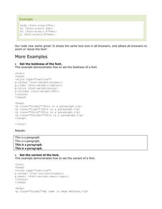 Example
   body {font-size:100%;}
   h1 {font-size:2.5em;}
   h2 {font-size:1.875em;}
   p {font-size:0.875em;}



Our code now works great! It shows the same text size in all browsers, and allows all browsers to
zoom or resize the text!


More Examples
• Set the boldness of the font.
This example demonstrates how to set the boldness of a font.

<html>
<head>
<style type="text/css">
p.normal {font-weight:normal;}
p.light {font-weight:lighter;}
p.thick {font-weight:bold;}
p.thicker {font-weight:900;}
</style>
</head>

<body>
<p class="normal">This is a paragraph.</p>
<p class="light">This is a paragraph.</p>
<p class="thick">This is a paragraph.</p>
<p class="thicker">This is a paragraph.</p>
</body>

</html>

Results:

This is a paragraph.
This is a paragraph.
This is a paragraph.
This is a paragraph.

• Set the variant of the font.
This example demonstrates how to set the variant of a font.

<html>
<head>
<style type="text/css">
p.normal {font-variant:normal;}
p.small {font-variant:small-caps;}
</style>
</head>

<body>
<p class="normal">My name is Hege Refsnes.</p>
 