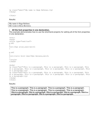 <p class="small">My name is Hege Refsnes.</p>
</body>

</html>

Results:

My name is Hege Refsnes.
MY NAME IS HEGE REFSNES.

• All the font properties in one declaration.
This example demonstrates how to use the shorthand property for setting all of the font properties
in one declaration.

<html>
<head>
<style type="text/css">
p.ex1
{
font:15px arial,sans-serif;
}

p.ex2
{
font:italic bold 12px/30px Georgia,serif;
}
</style>
</head>

<body>
<p class="ex1">This is a paragraph. This is a paragraph. This is a paragraph. This
is a paragraph. This is a paragraph. This is a paragraph. This is a paragraph. This
is a paragraph.</p>
<p class="ex2">This is a paragraph. This is a paragraph. This is a paragraph. This
is a paragraph. This is a paragraph. This is a paragraph. This is a paragraph. This
is a paragraph.</p>
</body>
</html>

Results:

  This is a paragraph. This is a paragraph. This is a paragraph. This is a paragraph.
  This is a paragraph. This is a paragraph. This is a paragraph. This is a paragraph.
  This is a paragraph. This is a paragraph. This is a paragraph. This is a paragraph. This is a
  paragraph. This is a paragraph. This is a paragraph. This is a paragraph.
 