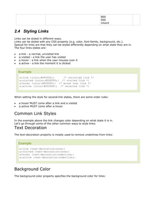 800
                                                                     900
                                                                     inherit


2.4 Styling Links
Links can be styled in different ways.
Links can be styled with any CSS property (e.g. color, font-family, background, etc.).
Special for links are that they can be styled differently depending on what state they are in.
The four links states are:

•   a:link - a normal, unvisited link
•   a:visited - a link the user has visited
•   a:hover - a link when the user mouses over it
•   a:active - a link the moment it is clicked


    Example
    a:link {color:#FF0000;}     /* unvisited link */
    a:visited {color:#00FF00;} /* visited link */
    a:hover {color:#FF00FF;} /* mouse over link */
    a:active {color:#0000FF;} /* selected link */



When setting the style for several link states, there are some order rules:

•   a:hover MUST come after a:link and a:visited
•   a:active MUST come after a:hover


Common Link Styles
In the example above the link changes color depending on what state it is in.
Let’s go through some of the other common ways to style links:
Text Decoration
The text-decoration property is mostly used to remove underlines from links:


    Example
    a:link {text-decoration:none;}
    a:visited {text-decoration:none;}
    a:hover {text-decoration:underline;}
    a:active {text-decoration:underline;}



Background Color
The background-color property specifies the background color for links:
 