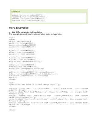 Example
   a:link {background-color:#B2FF99;}
   a:visited {background-color:#FFFF85;}
   a:hover {background-color:#FF704D;}
   a:active {background-color:#FF704D;}



More Examples
• Add different styles to hyperlinks.
This example demonstrates how to add other styles to hyperlinks.

<html>
<head>
<style type="text/css">
a.one:link {color:#ff0000;}
a.one:visited {color:#0000ff;}
a.one:hover {color:#ffcc00;}

a.two:link {color:#ff0000;}
a.two:visited {color:#0000ff;}
a.two:hover {font-size:150%;}

a.three:link {color:#ff0000;}
a.three:visited {color:#0000ff;}
a.three:hover {background:#66ff66;}

a.four:link {color:#ff0000;}
a.four:visited {color:#0000ff;}
a.four:hover {font-family:monospace;}

a.five:link {color:#ff0000;text-decoration:none;}
a.five:visited {color:#0000ff;text-decoration:none;}
a.five:hover {text-decoration:underline;}
</style>
</head>

<body>
<p>Mouse over the links to see them change layout.</p>

<p><b><a   class="one"   href="default.asp"  target="_blank">This    link   changes
color</a></b></p>
<p><b><a class="two" href="default.asp" target="_blank">This link    changes   font-
size</a></b></p>
<p><b><a   class="three"  href="default.asp"  target="_blank">This   link   changes
background-color</a></b></p>
<p><b><a class="four" href="default.asp" target="_blank">This link   changes font-
family</a></b></p>
<p><b><a class="five" href="default.asp" target="_blank">This link   changes text-
decoration</a></b></p>
</body>

</html>
 