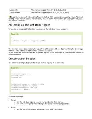 upper-latin               The marker is upper-latin (A, B, C, D, E, etc.)
    upper-roman               The marker is upper-roman (I, II, III, IV, V, etc.)

  Note: No versions of Internet Explorer (including IE8) support the property values "decimal-
leading-zero", "lower-greek", "lower-latin", "upper-latin", "armenian", or "georgian" UNLESS a
DOCTYPE is specified!


An Image as The List Item Marker
To specify an image as the list item marker, use the list-style-image property:


     Example
      ul
      {
      list-style-image: url('sqpurple.gif');
      }



The example above does not display equally in all browsers. IE and Opera will display the image-
marker a little bit higher than Firefox, Chrome, and Safari.
If you want the image-marker to be placed equally in all browsers, a crossbrowser solution is
explained below.


Crossbrowser Solution
The following example displays the image-marker equally in all browsers:


     Example
      ul
      {
      list-style-type: none;
      padding: 0px;
      margin: 0px;
      }
      li
      {
      background-image: url(sqpurple.gif);
      background-repeat: no-repeat;
      background-position: 0px 5px;
      padding-left: 14px;
      }


Example explained:

•    For ul:
         o Set the list-style-type to none to remove the list item marker
         o Set both padding and margin to 0px (for cross-browser compatibility)

•    For li:
         o Set the URL of the image, and show it only once (no-repeat)
 