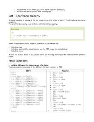 o     Position the image where you want it (left 0px and down 5px)
       o     Position the text in the list with padding-left


List - Shorthand property
It is also possible to specify all the list properties in one, single property. This is called a shorthand
property.
The shorthand property used for lists, is the list-style property:


    Example
     ul
     {
     list-style: square url("sqpurple.gif");
     }



When using the shorthand property, the order of the values are:

•   list-style-type
•   list-style-position (for a description, see the CSS properties table below)
•   list-style-image

It does not matter if one of the values above are missing, as long as the rest are in the specified
order.


More Examples
• All the different list-item markers for lists.
This example demonstrates all the different list-item markers in CSS.

                     CODE                                                Results:
    <html>                                               •    Disc type
    <head>                                               •    Tea
    <style type="text/css">
    ul.a {list-style-type:disc;}                         •    Coca Cola
    ul.b {list-style-type:circle;}                       o    Circle type
    ul.c {list-style-type:square;}                       o    Tea
    ul.d {list-style-type:none;}                         o    Coca Cola
    ol.e {list-style-type:decimal;}                          Square type
    ol.f {list-style-type:decimal-leading-
    zero;}                                                   Tea
    ol.g {list-style-type:lower-roman;}                      Coca Cola
    ol.h {list-style-type:upper-roman;}                  •    The "none" type
    ol.i {list-style-type:lower-alpha;}                  •    Tea
    ol.j {list-style-type:upper-alpha;}                  •    Coca Cola
    ol.k {list-style-type:lower-greek;}
    ol.l {list-style-type:lower-latin;}                  1.   Decimal type
    ol.m {list-style-type:upper-latin;}                  2.   Tea
    ol.n {list-style-type:armenian;}                     3.   Coca Cola
    ol.o {list-style-type:georgian;}                     1.   Decimal-leading-zero type
    </style>                                             2.   Tea
    </head>
                                                         3.   Coca Cola
    <body>                                            i.      Lower-roman type
 