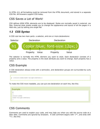 In HTML 4.0, all formatting could be removed from the HTML document, and stored in a separate
CSS file. All browsers support CSS today.


CSS Saves a Lot of Work!
CSS defines HOW HTML elements are to be displayed. Styles are normally saved in external .css
files. External style sheets enable you to change the appearance and layout of all the pages in a
Web site, just by editing one single file!

1.3 CSS Syntax
A CSS rule has two main parts: a selector, and one or more declarations:




The selector is normally the HTML element you want to style. Each declaration consists of a
property and a value. The property is the style attribute you want to change. Each property has a
value.


CSS Example
A CSS declaration always ends with a semicolon, and declaration groups are surrounded by curly
brackets:


  p {color:red;text-align:center;}


To make the CSS more readable, you can put one declaration on each line, like this:


   Example
   p
   {
   color:red;
   text-align:center;
   }




CSS Comments
Comments are used to explain your code, and may help you when you edit the source code at a
later date. Comments are ignored by browsers. A CSS comment begins with "/*", and ends with
"*/", like this:
 