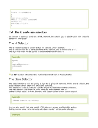 /*This is a comment*/
  p
  {
  text-align:center;
  /*This is another comment*/
  color:black;
  font-family:arial;
  }



1.4 The id and class selectors
In addition to setting a style for a HTML element, CSS allows you to specify your own selectors
called "id" and "class".


The id Selector
The id selector is used to specify a style for a single, unique element.
The id selector uses the id attribute of the HTML element, and is defined with a "#".
The style rule below will be applied to the element with id="para1":


   Example
    #para1
    {
    text-align:center;
    color:red;
    }



  Do NOT start an ID name with a number! It will not work in Mozilla/Firefox.


The class Selector
The class selector is used to specify a style for a group of elements. Unlike the id selector, the
class selector is most often used on several elements.
This allows you to set a particular style for any HTML elements with the same class.
The class selector uses the HTML class attribute, and is defined with a "."
In the example below, all HTML elements with class="center" will be center-aligned:


   Example
    .center {text-align:center;}



You can also specify that only specific HTML elements should be affected by a class.
In the example below, all p elements with class="center" will be center-aligned:


   Example
 
