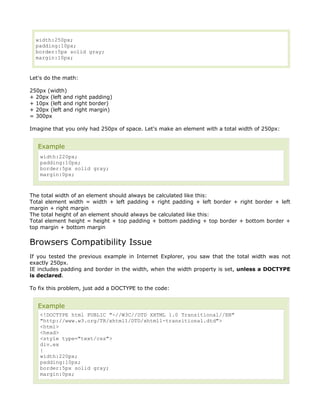 width:250px;
  padding:10px;
  border:5px solid gray;
  margin:10px;


Let's do the math:

250px (width)
+ 20px (left and right padding)
+ 10px (left and right border)
+ 20px (left and right margin)
= 300px

Imagine that you only had 250px of space. Let's make an element with a total width of 250px:


   Example
   width:220px;
   padding:10px;
   border:5px solid gray;
   margin:0px;



The total width of an element should always be calculated like this:
Total element width = width + left padding + right padding + left border + right border + left
margin + right margin
The total height of an element should always be calculated like this:
Total element height = height + top padding + bottom padding + top border + bottom border +
top margin + bottom margin


Browsers Compatibility Issue
If you tested the previous example in Internet Explorer, you saw that the total width was not
exactly 250px.
IE includes padding and border in the width, when the width property is set, unless a DOCTYPE
is declared.

To fix this problem, just add a DOCTYPE to the code:


   Example
   <!DOCTYPE html PUBLIC "-//W3C//DTD XHTML 1.0 Transitional//EN"
   "http://www.w3.org/TR/xhtml1/DTD/xhtml1-transitional.dtd">
   <html>
   <head>
   <style type="text/css">
   div.ex
   {
   width:220px;
   padding:10px;
   border:5px solid gray;
   margin:0px;
 