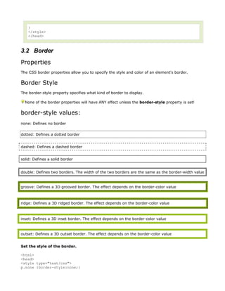 }
    </style>
    </head>



3.2 Border
Properties
The CSS border properties allow you to specify the style and color of an element's border.


Border Style
The border-style property specifies what kind of border to display.

  None of the border properties will have ANY effect unless the border-style property is set!


border-style values:
none: Defines no border

dotted: Defines a dotted border


dashed: Defines a dashed border


solid: Defines a solid border


double: Defines two borders. The width of the two borders are the same as the border-width value



groove: Defines a 3D grooved border. The effect depends on the border-color value



ridge: Defines a 3D ridged border. The effect depends on the border-color value



inset: Defines a 3D inset border. The effect depends on the border-color value



outset: Defines a 3D outset border. The effect depends on the border-color value


Set the style of the border.

<html>
<head>
<style type="text/css">
p.none {border-style:none;}
 