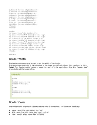 p.dotted {border-style:dotted;}
p.dashed {border-style:dashed;}
p.solid {border-style:solid;}
p.double {border-style:double;}
p.groove {border-style:groove;}
p.ridge {border-style:ridge;}
p.inset {border-style:inset;}
p.outset {border-style:outset;}
p.hidden {border-style:hidden;}
</style>
</head>

<body>
<p class="none">No border.</p>
<p class="dotted">A dotted border.</p>
<p class="dashed">A dashed border.</p>
<p class="solid">A solid border.</p>
<p class="double">A double border.</p>
<p class="groove">A groove border.</p>
<p class="ridge">A ridge border.</p>
<p class="inset">An inset border.</p>
<p class="outset">An outset border.</p>
<p class="hidden">A hidden border.</p>
</body>

</html>


Border Width
The border-width property is used to set the width of the border.
The width is set in pixels, or by using one of the three pre-defined values: thin, medium, or thick.
Note: The "border-width" property does not work if it is used alone. Use the "border-style"
property to set the borders first.


    Example
    p.one
    {
    border-style:solid;
    border-width:5px;
    }
    p.two
    {
    border-style:solid;
    border-width:medium;
    }




Border Color
The border-color property is used to set the color of the border. The color can be set by:

•   name - specify a color name, like "red"
•   RGB - specify a RGB value, like "rgb(255,0,0)"
•   Hex - specify a hex value, like "#ff0000"
 