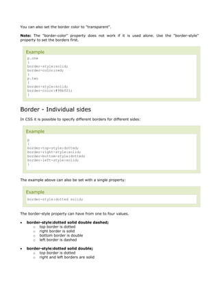 You can also set the border color to "transparent".

Note: The "border-color" property does not work if it is used alone. Use the "border-style"
property to set the borders first.


    Example
    p.one
    {
    border-style:solid;
    border-color:red;
    }
    p.two
    {
    border-style:solid;
    border-color:#98bf21;
    }



Border - Individual sides
In CSS it is possible to specify different borders for different sides:


    Example
    p
    {
    border-top-style:dotted;
    border-right-style:solid;
    border-bottom-style:dotted;
    border-left-style:solid;
    }



The example above can also be set with a single property:


    Example
    border-style:dotted solid;



The border-style property can have from one to four values.

•   border-style:dotted solid double dashed;
       o top border is dotted
       o right border is solid
       o bottom border is double
       o left border is dashed

•   border-style:dotted solid double;
       o top border is dotted
       o right and left borders are solid
 