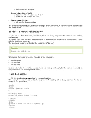 o   bottom border is double

•   border-style:dotted solid;
       o top and bottom borders are dotted
       o right and left borders are solid

•   border-style:dotted;
       o all four borders are dotted

The border-style property is used in the example above. However, it also works with border-width
and border-color.


Border - Shorthand property
As you can see from the examples above, there are many properties to consider when dealing
with borders.
To shorten the code, it is also possible to specify all the border properties in one property. This is
called a shorthand property.
The shorthand property for the border properties is "border":


    Example
    border:5px solid red;



When using the border property, the order of the values are:

•   border-width
•   border-style
•   border-color

It does not matter if one of the values above are missing (although, border-style is required), as
long as the rest are in the specified order.


More Examples
• All the top border properties in one declaration.
This example demonstrates a shorthand property for setting all of the properties for the top
border in one declaration.

<html>
<head>
<style type="text/css">
p
{
border-style:solid;
border-top:thick double #ff0000;
}
</style>
</head>
<body>
<p>This is some text in a paragraph.</p>
</body>
</html>
 