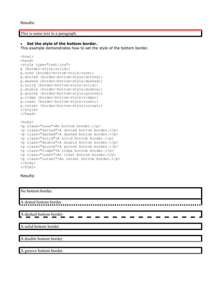 Results:

This is some text in a paragraph.

• Set the style of the bottom border.
This example demonstrates how to set the style of the bottom border.

<html>
<head>
<style type="text/css">
p {border-style:solid;}
p.none {border-bottom-style:none;}
p.dotted {border-bottom-style:dotted;}
p.dashed {border-bottom-style:dashed;}
p.solid {border-bottom-style:solid;}
p.double {border-bottom-style:double;}
p.groove {border-bottom-style:groove;}
p.ridge {border-bottom-style:ridge;}
p.inset {border-bottom-style:inset;}
p.outset {border-bottom-style:outset;}
</style>
</head>

<body>
<p class="none">No bottom border.</p>
<p class="dotted">A dotted bottom border.</p>
<p class="dashed">A dashed bottom border.</p>
<p class="solid">A solid bottom border.</p>
<p class="double">A double bottom border.</p>
<p class="groove">A groove bottom border.</p>
<p class="ridge">A ridge bottom border.</p>
<p class="inset">An inset bottom border.</p>
<p class="outset">An outset bottom border.</p>
</body>
</html>

Results:



No bottom border.

A dotted bottom border.

A dashed bottom border.

A solid bottom border.

A double bottom border.

A groove bottom border.
 