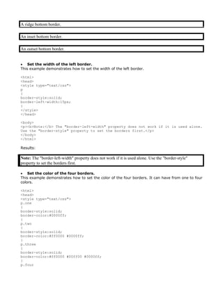 A ridge bottom border.

An inset bottom border.

An outset bottom border.


• Set the width of the left border.
This example demonstrates how to set the width of the left border.

<html>
<head>
<style type="text/css">
p
{
border-style:solid;
border-left-width:15px;
}
</style>
</head>

<body>
<p><b>Note:</b> The "border-left-width" property does not work if it is used alone.
Use the "border-style" property to set the borders first.</p>
</body>
</html>

Results:

Note: The "border-left-width" property does not work if it is used alone. Use the "border-style"
property to set the borders first.

• Set the color of the four borders.
This example demonstrates how to set the color of the four borders. It can have from one to four
colors.

<html>
<head>
<style type="text/css">
p.one
{
border-style:solid;
border-color:#0000ff;
}
p.two
{
border-style:solid;
border-color:#ff0000 #0000ff;
}
p.three
{
border-style:solid;
border-color:#ff0000 #00ff00 #0000ff;
}
p.four
 