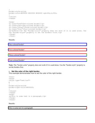 {
border-style:solid;
border-color:#ff0000 #00ff00 #0000ff rgb(250,0,255);
}
</style>
</head>

<body>
<p class="one">One-colored border!</p>
<p class="two">Two-colored border!</p>
<p class="three">Three-colored border!</p>
<p class="four">Four-colored border!</p>
<p><b>Note:</b> The "border-color" property does not work if it is used alone. Use
the "border-style" property to set the borders first.</p>
</body>
</html>

Results:


One-colored border!

Two-colored border!

Three-colored border!

Four-colored border!

Note: The "border-color" property does not work if it is used alone. Use the "border-style" property to
set the borders first.

• Set the color of the right border.
This example demonstrates how to set the color of the right border.

<html>
<head>
<style type="text/css">
p
{
border-style:solid;
border-right-color:#ff0000;
}
</style>
</head>
<body>
<p>This is some text in a paragraph.</p>
</body>
</html>

Results:

This is some text in a paragraph.
 