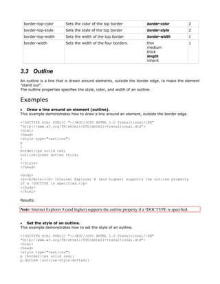 border-top-color        Sets the color of the top border               border-color               2
 border-top-style        Sets the style of the top border               border-style               2
 border-top-width        Sets the width of the top border               border-width               1
 border-width            Sets the width of the four borders             thin                       1
                                                                        medium
                                                                        thick
                                                                        length
                                                                        inherit


3.3 Outline
An outline is a line that is drawn around elements, outside the border edge, to make the element
"stand out".
The outline properties specifies the style, color, and width of an outline.


Examples
• Draw a line around an element (outline).
This example demonstrates how to draw a line around an element, outside the border edge.

<!DOCTYPE html PUBLIC "-//W3C//DTD XHTML 1.0 Transitional//EN"
"http://www.w3.org/TR/xhtml1/DTD/xhtml1-transitional.dtd">
<html>
<head>
<style type="text/css">
p
{
border:1px solid red;
outline:green dotted thick;
}
</style>
</head>

<body>
<p><b>Note:</b> Internet Explorer 8 (and higher) supports the outline property
if a !DOCTYPE is specified.</p>
</body>
</html>

Results:

Note: Internet Explorer 8 (and higher) supports the outline property if a !DOCTYPE is specified.


• Set the style of an outline.
This example demonstrates how to set the style of an outline.

<!DOCTYPE html PUBLIC "-//W3C//DTD XHTML 1.0 Transitional//EN"
"http://www.w3.org/TR/xhtml1/DTD/xhtml1-transitional.dtd">
<html>
<head>
<style type="text/css">
p {border:1px solid red;}
p.dotted {outline-style:dotted;}
 