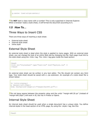 p.center {text-align:center;}



 Do NOT start a class name with a number! This is only supported in Internet Explorer.
When a browser reads a style sheet, it will format the document according to it.


1.5 How To…
Three Ways to Insert CSS
There are three ways of inserting a style sheet:

•    External style sheet
•    Internal style sheet
•    Inline style


External Style Sheet
An external style sheet is ideal when the style is applied to many pages. With an external style
sheet, you can change the look of an entire Web site by changing one file. Each page must link to
the style sheet using the <link> tag. The <link> tag goes inside the head section:


    <head>
    <link rel="stylesheet" type="text/css" href="mystyle.css" />
    </head>



An external style sheet can be written in any text editor. The file should not contain any html
tags. Your style sheet should be saved with a .css extension. An example of a style sheet file is
shown below:


    hr {color:sienna;}
    p {margin-left:20px;}
    body {background-image:url("images/back40.gif");}



  Do not leave spaces between the property value and the units! "margin-left:20 px" (instead of
"margin-left:20px") will work in IE, but not in Firefox or Opera.


Internal Style Sheet
An internal style sheet should be used when a single document has a unique style. You define
internal styles in the head section of an HTML page, by using the <style> tag, like this:



    <head>
 