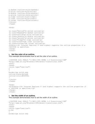 p.dashed {outline-style:dashed;}
p.solid {outline-style:solid;}
p.double {outline-style:double;}
p.groove {outline-style:groove;}
p.ridge {outline-style:ridge;}
p.inset {outline-style:inset;}
p.outset {outline-style:outset;}
</style>
</head>

<body>

<p class="dotted">A dotted outline</p>
<p class="dashed">A dashed outline</p>
<p class="solid">A solid outline</p>
<p class="double">A double outline</p>
<p class="groove">A groove outline</p>
<p class="ridge">A ridge outline</p>
<p class="inset">An inset outline</p>
<p class="outset">An outset outline</p>
<b>Note:</b> Internet Explorer 8 (and higher) supports the outline properties if a
!DOCTYPE is specified.
</body>
</html>

• Set the color of an outline.
This example demonstrates how to set the color of an outline.

<!DOCTYPE html PUBLIC "-//W3C//DTD XHTML 1.0 Transitional//EN"
"http://www.w3.org/TR/xhtml1/DTD/xhtml1-transitional.dtd">
<html>
<head>
<style type="text/css">
p
{
border:1px solid red;
outline-style:dotted;
outline-color:#00ff00;
}
</style>
</head>

<body>
<p><b>Note:</b> Internet Explorer 8 (and higher) supports the outline properties if
a !DOCTYPE is specified.</p>
</body>
</html>

• Set the width of an outline.
This example demonstrates how to set the width of an outline.

<!DOCTYPE html PUBLIC "-//W3C//DTD XHTML 1.0 Transitional//EN"
"http://www.w3.org/TR/xhtml1/DTD/xhtml1-transitional.dtd">
<html>
<head>
<style type="text/css">
p.one
{
border:1px solid red;
 