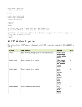 outline-style:solid;
outline-width:thin;
}
p.two
{
border:1px solid red;
outline-style:dotted;
outline-width:3px;
}
</style>
</head>
<body>

<p class="one">This is some text in a paragraph.</p>
<p class="two">This is some text in a paragraph.</p>

<p><b>Note:</b> Internet Explorer 8 (and higher) supports the outline properties if
a !DOCTYPE is specified.</p>
</body>
</html>


All CSS Outline Properties
The number in the "CSS" column indicates in which CSS version the property is defined (CSS1 or
CSS2).

 Property         Description                                          Values           CSS
 outline          Sets all the outline properties in one declaration   outline-color    2
                                                                       outline-style
                                                                       outline-width
                                                                       inherit
 outline-color    Sets the color of an outline                         color_name       2
                                                                       hex_number
                                                                       rgb_number
                                                                       invert
                                                                       inherit
 outline-style    Sets the style of an outline                         none             2
                                                                       dotted
                                                                       dashed
                                                                       solid
                                                                       double
                                                                       groove
                                                                       ridge
                                                                       inset
                                                                       outset
                                                                       inherit
 outline-width    Sets the width of an outline                         thin             2
                                                                       medium
                                                                       thick
                                                                       length
                                                                       inherit
 