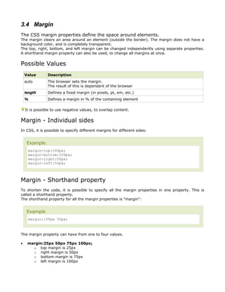 3.4 Margin
The CSS margin properties define the space around elements.
The margin clears an area around an element (outside the border). The margin does not have a
background color, and is completely transparent.
The top, right, bottom, and left margin can be changed independently using separate properties.
A shorthand margin property can also be used, to change all margins at once.


Possible Values
    Value       Description
    auto        The browser sets the margin.
                The result of this is dependant of the browser
    length      Defines a fixed margin (in pixels, pt, em, etc.)
    %           Defines a margin in % of the containing element

    It is possible to use negative values, to overlap content.


Margin - Individual sides
In CSS, it is possible to specify different margins for different sides:


     Example
     margin-top:100px;
     margin-bottom:100px;
     margin-right:50px;
     margin-left:50px;



Margin - Shorthand property
To shorten the code, it is possible to specify all the margin properties in one property. This is
called a shorthand property.
The shorthand property for all the margin properties is "margin":


     Example
     margin:100px 50px;



The margin property can have from one to four values.

•    margin:25px 50px 75px 100px;
       o top margin is 25px
       o right margin is 50px
       o bottom margin is 75px
       o left margin is 100px
 