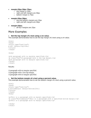 •   margin:25px 50px 75px;
      o top margin is 25px
      o right and left margins are 50px
      o bottom margin is 75px

•   margin:25px 50px;
      o top and bottom margins are 25px
      o right and left margins are 50px

•   margin:25px;
      o all four margins are 25px


More Examples
• Set the top margin of a text using a cm value.
This example demonstrates how to set the top margin of a text using a cm value.

<html>
<head>
<style type="text/css">
p.ex1 {margin-top:2cm;}
</style>
</head>

<body>

<p>A paragraph with no margins specified.</p>
<p class="ex1">A paragraph with a 2cm top margin.</p>
<p>A paragraph with no margins specified.</p>
</body>
</html>

Results:

A paragraph with no margins specified.
A paragraph with a 2cm top margin.
A paragraph with no margins specified.

• Set the bottom margin of a text using a percent value.
This example demonstrates how to set the bottom margin of a text using a percent value.

<html>
<head>
<style type="text/css">
p.bottommargin {margin-bottom:25%;}
</style>
</head>
<body>

<p>This is a paragraph with no margin specified.</p>
<p class="bottommargin">This is a paragraph with a specified bottom margin.</p>
<p>This is a paragraph with no margin specified.</p>

</body>
</html>
 
