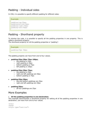 Padding - Individual sides
In CSS, it is possible to specify different padding for different sides:


    Example
    padding-top:25px;
    padding-bottom:25px;
    padding-right:50px;
    padding-left:50px;



Padding - Shorthand property
To shorten the code, it is possible to specify all the padding properties in one property. This is
called a shorthand property.
The shorthand property for all the padding properties is "padding":


    Example
    padding:25px 50px;


The padding property can have from one to four values.

•   padding:25px 50px 75px 100px;
       o top padding is 25px
       o right padding is 50px
       o bottom padding is 75px
       o left padding is 100px

•   padding:25px 50px 75px;
       o top padding is 25px
       o right and left paddings are 50px
       o bottom padding is 75px

•   padding:25px 50px;
       o top and bottom paddings are 25px
       o right and left paddings are 50px

•   padding:25px;
       o all four paddings are 25px


More Examples
• All the padding properties in one declaration.
This example demonstrates a shorthand property for setting all of the padding properties in one
declaration, can have from one to four values.

<html>
<head>
<style type="text/css">
 