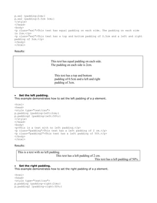 p.ex1 {padding:2cm;}
p.ex2 {padding:0.5cm 3cm;}
</style>
</head>
<body>
<p class="ex1">This text has equal padding on each side. The padding on each side
is 2cm.</p>
<p class="ex2">This text has a top and bottom padding of 0.5cm and a left and right
padding of 3cm.</p>
</body>
</html>

Results:


                             This text has equal padding on each side.
                             The padding on each side is 2cm.


                                 This text has a top and bottom
                                 padding of 0.5cm and a left and right
                                 padding of 3cm.



• Set the left padding.
This example demonstrates how to set the left padding of a p element.

<html>
<head>
<style type="text/css">
p.padding {padding-left:2cm;}
p.padding2 {padding-left:50%;}
</style>
</head>
<body>
<p>This is a text with no left padding.</p>
<p class="padding">This text has a left padding of 2 cm.</p>
<p class="padding2">This text has a left padding of 50%.</p>
</body>
</html>

Results:

  This is a text with no left padding.
                                   This text has a left padding of 2 cm.
                                                                    This text has a left padding of 50%.

• Set the right padding.
This example demonstrates how to set the right padding of a p element.

<html>
<head>
<style type="text/css">
p.padding {padding-right:2cm;}
p.padding2 {padding-right:50%;}
 