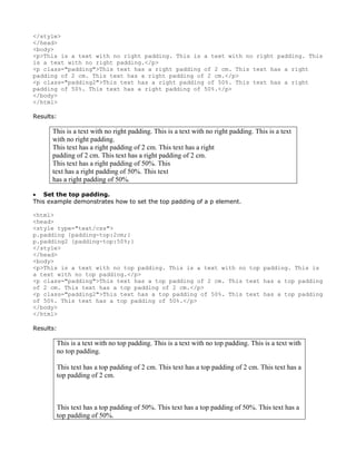 </style>
</head>
<body>
<p>This is a text with no right padding. This is a text with no right padding. This
is a text with no right padding.</p>
<p class="padding">This text has a right padding of 2 cm. This text has a right
padding of 2 cm. This text has a right padding of 2 cm.</p>
<p class="padding2">This text has a right padding of 50%. This text has a right
padding of 50%. This text has a right padding of 50%.</p>
</body>
</html>

Results:

      This is a text with no right padding. This is a text with no right padding. This is a text
      with no right padding.
      This text has a right padding of 2 cm. This text has a right
      padding of 2 cm. This text has a right padding of 2 cm.
      This text has a right padding of 50%. This
      text has a right padding of 50%. This text
      has a right padding of 50%.

• Set the top padding.
This example demonstrates how to set the top padding of a p element.

<html>
<head>
<style type="text/css">
p.padding {padding-top:2cm;}
p.padding2 {padding-top:50%;}
</style>
</head>
<body>
<p>This is a text with no top padding. This is a text with no top padding. This is
a text with no top padding.</p>
<p class="padding">This text has a top padding of 2 cm. This text has a top padding
of 2 cm. This text has a top padding of 2 cm.</p>
<p class="padding2">This text has a top padding of 50%. This text has a top padding
of 50%. This text has a top padding of 50%.</p>
</body>
</html>

Results:

       This is a text with no top padding. This is a text with no top padding. This is a text with
       no top padding.

       This text has a top padding of 2 cm. This text has a top padding of 2 cm. This text has a
       top padding of 2 cm.



       This text has a top padding of 50%. This text has a top padding of 50%. This text has a
       top padding of 50%.
 