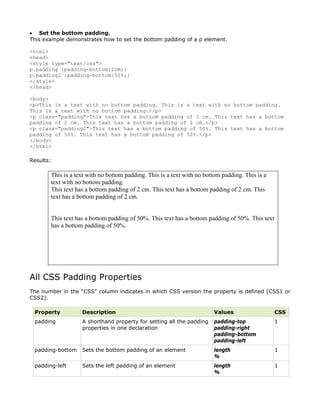 • Set the bottom padding.
This example demonstrates how to set the bottom padding of a p element.

<html>
<head>
<style type="text/css">
p.padding {padding-bottom:2cm;}
p.padding2 {padding-bottom:50%;}
</style>
</head>

<body>
<p>This is a text with no bottom padding. This is a text with no bottom padding.
This is a text with no bottom padding.</p>
<p class="padding">This text has a bottom padding of 2 cm. This text has a bottom
padding of 2 cm. This text has a bottom padding of 2 cm.</p>
<p class="padding2">This text has a bottom padding of 50%. This text has a bottom
padding of 50%. This text has a bottom padding of 50%.</p>
</body>
</html>

Results:

       This is a text with no bottom padding. This is a text with no bottom padding. This is a
       text with no bottom padding.
       This text has a bottom padding of 2 cm. This text has a bottom padding of 2 cm. This
       text has a bottom padding of 2 cm.


       This text has a bottom padding of 50%. This text has a bottom padding of 50%. This text
       has a bottom padding of 50%.




All CSS Padding Properties
The number in the "CSS" column indicates in which CSS version the property is defined (CSS1 or
CSS2).

 Property          Description                                          Values                   CSS
 padding           A shorthand property for setting all the padding     padding-top              1
                   properties in one declaration                        padding-right
                                                                        padding-bottom
                                                                        padding-left
 padding-bottom    Sets the bottom padding of an element                length                   1
                                                                        %
 padding-left      Sets the left padding of an element                  length                   1
                                                                        %
 