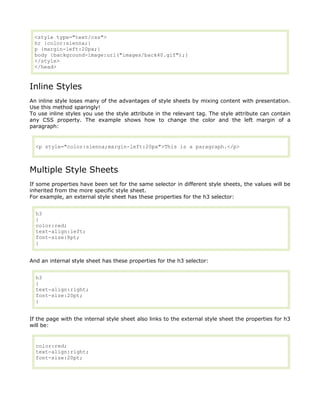 <style type="text/css">
 hr {color:sienna;}
 p {margin-left:20px;}
 body {background-image:url("images/back40.gif");}
 </style>
 </head>


Inline Styles
An inline style loses many of the advantages of style sheets by mixing content with presentation.
Use this method sparingly!
To use inline styles you use the style attribute in the relevant tag. The style attribute can contain
any CSS property. The example shows how to change the color and the left margin of a
paragraph:


  <p style="color:sienna;margin-left:20px">This is a paragraph.</p>



Multiple Style Sheets
If some properties have been set for the same selector in different style sheets, the values will be
inherited from the more specific style sheet.
For example, an external style sheet has these properties for the h3 selector:


  h3
  {
  color:red;
  text-align:left;
  font-size:8pt;
  }


And an internal style sheet has these properties for the h3 selector:


  h3
  {
  text-align:right;
  font-size:20pt;
  }


If the page with the internal style sheet also links to the external style sheet the properties for h3
will be:


  color:red;
  text-align:right;
  font-size:20pt;
 