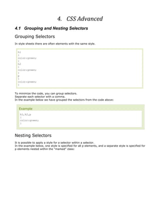 4. CSS Advanced
4.1 Grouping and Nesting Selectors
Grouping Selectors
In style sheets there are often elements with the same style.


  h1
  {
  color:green;
  }
  h2
  {
  color:green;
  }
  p
  {
  color:green;
  }


To minimize the code, you can group selectors.
Separate each selector with a comma.
In the example below we have grouped the selectors from the code above:


   Example
    h1,h2,p
    {
    color:green;
    }



Nesting Selectors
It is possible to apply a style for a selector within a selector.
In the example below, one style is specified for all p elements, and a separate style is specified for
p elements nested within the "marked" class:
 