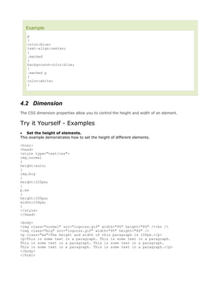 Example
   p
   {
   color:blue;
   text-align:center;
   }
   .marked
   {
   background-color:blue;
   }
   .marked p
   {
   color:white;
   }




4.2 Dimension
The CSS dimension properties allow you to control the height and width of an element.


Try it Yourself - Examples
• Set the height of elements.
This example demonstrates how to set the height of different elements.

<html>
<head>
<style type="text/css">
img.normal
{
height:auto;
}
img.big
{
height:120px;
}
p.ex
{
height:100px;
width:100px;
}
</style>
</head>

<body>
<img class="normal" src="logocss.gif" width="95" height="84" /><br />
<img class="big" src="logocss.gif" width="95" height="84" />
<p class="ex">The height and width of this paragraph is 100px.</p>
<p>This is some text in a paragraph. This is some text in a paragraph.
This is some text in a paragraph. This is some text in a paragraph.
This is some text in a paragraph. This is some text in a paragraph.</p>
</body>
</html>
 