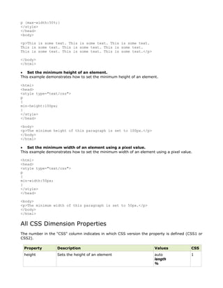 p {max-width:50%;}
</style>
</head>
<body>

<p>This is some text. This is some text. This is some text.
This is some text. This is some text. This is some text.
This is some text. This is some text. This is some text.</p>

</body>
</html>

• Set the minimum height of an element.
This example demonstrates how to set the minimum height of an element.

<html>
<head>
<style type="text/css">
p
{
min-height:100px;
}
</style>
</head>

<body>
<p>The minimum height of this paragraph is set to 100px.</p>
</body>
</html>

• Set the minimum width of an element using a pixel value.
This example demonstrates how to set the minimum width of an element using a pixel value.

<html>
<head>
<style type="text/css">
p
{
min-width:50px;
}
</style>
</head>

<body>
<p>The minimum width of this paragraph is set to 50px.</p>
</body>
</html>


All CSS Dimension Properties
The number in the "CSS" column indicates in which CSS version the property is defined (CSS1 or
CSS2).

 Property          Description                                       Values             CSS
 height            Sets the height of an element                     auto               1
                                                                     length
                                                                     %
 