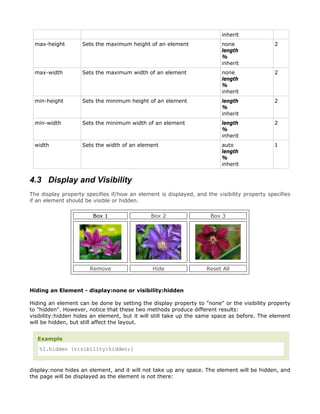 inherit
 max-height         Sets the maximum height of an element                none                2
                                                                         length
                                                                         %
                                                                         inherit
 max-width          Sets the maximum width of an element                 none                2
                                                                         length
                                                                         %
                                                                         inherit
 min-height         Sets the minimum height of an element                length              2
                                                                         %
                                                                         inherit
 min-width          Sets the minimum width of an element                 length              2
                                                                         %
                                                                         inherit
 width              Sets the width of an element                         auto                1
                                                                         length
                                                                         %
                                                                         inherit


4.3 Display and Visibility
The display property specifies if/how an element is displayed, and the visibility property specifies
if an element should be visible or hidden.

                        Box 1                 Box 2                  Box 3




                       Remove                  Hide                Reset All



Hiding an Element - display:none or visibility:hidden

Hiding an element can be done by setting the display property to "none" or the visibility property
to "hidden". However, notice that these two methods produce different results:
visibility:hidden hides an element, but it will still take up the same space as before. The element
will be hidden, but still affect the layout.


   Example
   h1.hidden {visibility:hidden;}



display:none hides an element, and it will not take up any space. The element will be hidden, and
the page will be displayed as the element is not there:
 
