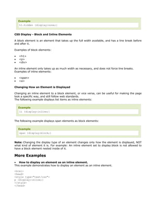 Example
    h1.hidden {display:none;}


CSS Display - Block and Inline Elements

A block element is an element that takes up the full width available, and has a line break before
and after it.

Examples of block elements:

•   <h1>
•   <p>
•   <div>

An inline element only takes up as much width as necessary, and does not force line breaks.
Examples of inline elements:

•   <span>
•   <a>

Changing How an Element is Displayed

Changing an inline element to a block element, or vice versa, can be useful for making the page
look a specific way, and still follow web standards.
The following example displays list items as inline elements:


    Example
    li {display:inline;}


The following example displays span elements as block elements:


    Example
    span {display:block;}


Note: Changing the display type of an element changes only how the element is displayed, NOT
what kind of element it is. For example: An inline element set to display:block is not allowed to
have a block element nested inside of it.

More Examples
• How to display an element as an inline element.
This example demonstrates how to display an element as an inline element.

<html>
<head>
<style type="text/css">
p {display:inline;}
</style>
</head>
 