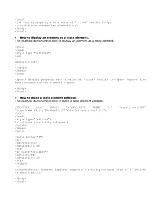 <body>
<p>A display property with a value of "inline" results in</p>
<p>no distance between two elements.</p>
</body>
</html>

• How to display an element as a block element.
This example demonstrates how to display an element as a block element.

<html>
<head>
<style type="text/css">
span
{
display:block;
}
</style>
</head>
<body>

<span>A display property with a value of "block" results in</span> <span>a line
break between the two elements.</span>

</body>
</html>

• How to make a table element collapse.
This example demonstrates how to make a table element collapse.

<!DOCTYPE     html    PUBLIC     "-//W3C//DTD    XHTML     1.0            Transitional//EN"
"http://www.w3.org/TR/xhtml1/DTD/xhtml1-transitional.dtd">
<html>
<head>
<style type="text/css">
tr.collapse {visibility:collapse;}
</style>
</head>
<body>

<table border="1">
<tr>
<td>Peter</td>
<td>Griffin</td>
</tr>
<tr class="collapse">
<td>Lois</td>
<td>Griffin</td>
</tr>
</table>

<p><b>Note:</b> Internet Explorer supports visibility:collapse only if a !DOCTYPE
is specified.</p>

</body>
</html>
 