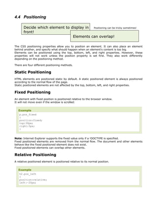 4.4 Positioning

       Decide which element to display in Positioning can be tricky sometimes!
       front!
                                Elements can overlap!

The CSS positioning properties allow you to position an element. It can also place an element
behind another, and specify what should happen when an element's content is too big.
Elements can be positioned using the top, bottom, left, and right properties. However, these
properties will not work unless the position property is set first. They also work differently
depending on the positioning method.

There are four different positioning methods.

Static Positioning
HTML elements are positioned static by default. A static positioned element is always positioned
according to the normal flow of the page.
Static positioned elements are not affected by the top, bottom, left, and right properties.

Fixed Positioning
An element with fixed position is positioned relative to the browser window.
It will not move even if the window is scrolled:


   Example
    p.pos_fixed
    {
    position:fixed;
    top:30px;
    right:5px;
    }


Note: Internet Explorer supports the fixed value only if a !DOCTYPE is specified.
Fixed positioned elements are removed from the normal flow. The document and other elements
behave like the fixed positioned element does not exist.
Fixed positioned elements can overlap other elements.

Relative Positioning
A relative positioned element is positioned relative to its normal position.


   Example
    h2.pos_left
    {
    position:relative;
    left:-20px;
 