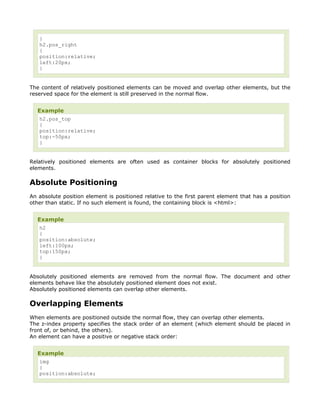 }
   h2.pos_right
   {
   position:relative;
   left:20px;
   }


The content of relatively positioned elements can be moved and overlap other elements, but the
reserved space for the element is still preserved in the normal flow.


  Example
   h2.pos_top
   {
   position:relative;
   top:-50px;
   }


Relatively positioned elements are often used as container blocks for absolutely positioned
elements.

Absolute Positioning
An absolute position element is positioned relative to the first parent element that has a position
other than static. If no such element is found, the containing block is <html>:


  Example
   h2
   {
   position:absolute;
   left:100px;
   top:150px;
   }


Absolutely positioned elements are removed from the normal flow. The document and other
elements behave like the absolutely positioned element does not exist.
Absolutely positioned elements can overlap other elements.

Overlapping Elements
When elements are positioned outside the normal flow, they can overlap other elements.
The z-index property specifies the stack order of an element (which element should be placed in
front of, or behind, the others).
An element can have a positive or negative stack order:


  Example
   img
   {
   position:absolute;
 