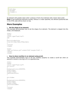 left:0px;
   top:0px;
   z-index:-1
   }


An element with greater stack order is always in front of an element with a lower stack order.
Note: If two positioned elements overlap, without a z-index specified, the element positioned last
in the HTML code will be shown on top.

More Examples
• Set the shape of an element.
This example demonstrates how to set the shape of an element. The element is clipped into this
shape, and displayed.

<html>
<head>
<style type="text/css">
img
{
position:absolute;
clip:rect(0px,60px,200px,0px);
}
</style>
</head>

<body>
<img src="w3css.gif" width="100" height="140" />
</body>
</html>

• How to show overflow in an element using scroll.
This example demonstrates how to set the overflow property to create a scroll bar when an
element's content is too big to fit in a specified area.

<html>
<head>
<style type="text/css">
div.scroll
{
background-color:#00FFFF;
width:100px;
height:100px;
overflow:scroll;
}

div.hidden
{
background-color:#00FF00;
width:100px;
height:100px;
overflow:hidden;
}
</style>
</head>
 